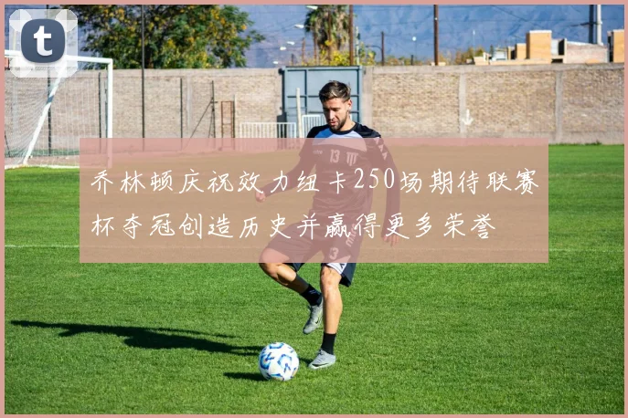 乔林顿庆祝效力纽卡250场期待联赛杯夺冠创造历史并赢得更多荣誉