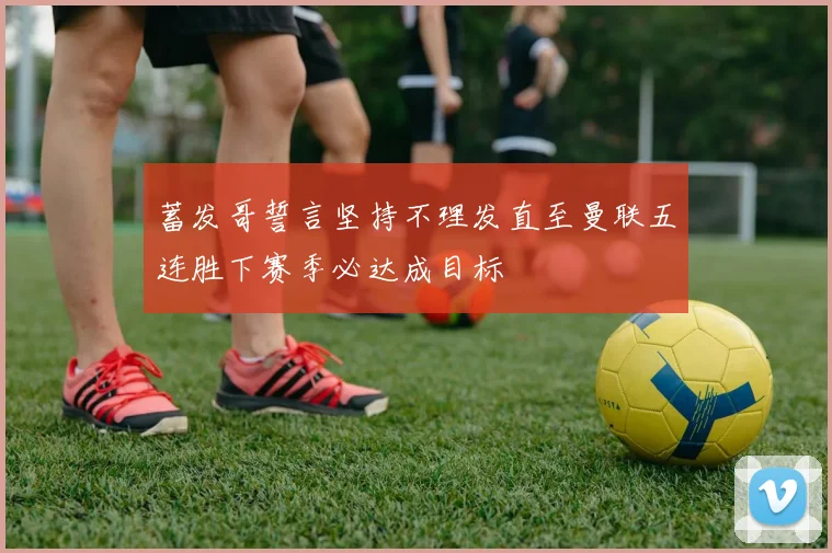 蓄发哥誓言坚持不理发直至曼联五连胜下赛季必达成目标