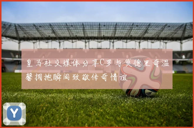皇马社交媒体分享C罗与莫德里奇温馨拥抱瞬间致敬传奇情谊