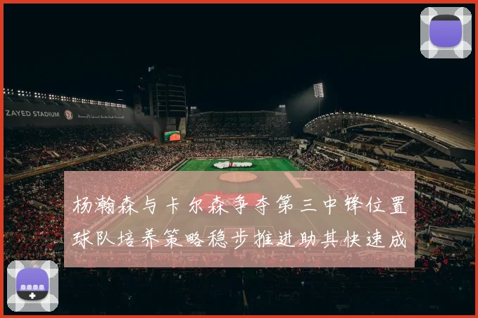杨瀚森与卡尔森争夺第三中锋位置球队培养策略稳步推进助其快速成长