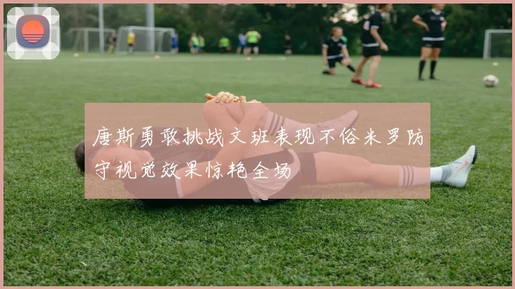 唐斯勇敢挑战文班表现不俗米罗防守视觉效果惊艳全场