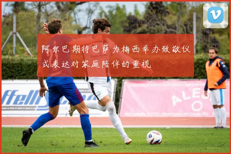 阿尔巴期待巴萨为梅西举办致敬仪式表达对家庭陪伴的重视