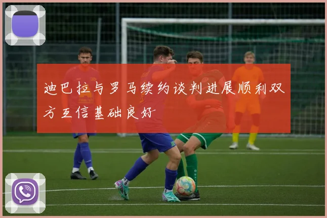 迪巴拉与罗马续约谈判进展顺利双方互信基础良好