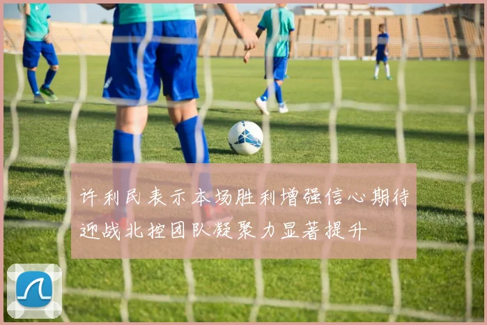 许利民表示本场胜利增强信心期待迎战北控团队凝聚力显著提升