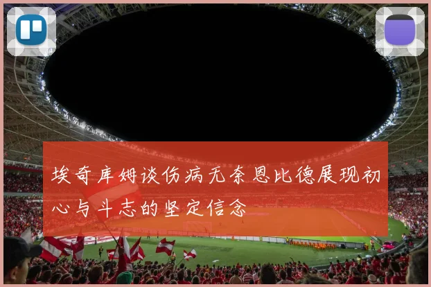 埃奇库姆谈伤病无奈恩比德展现初心与斗志的坚定信念