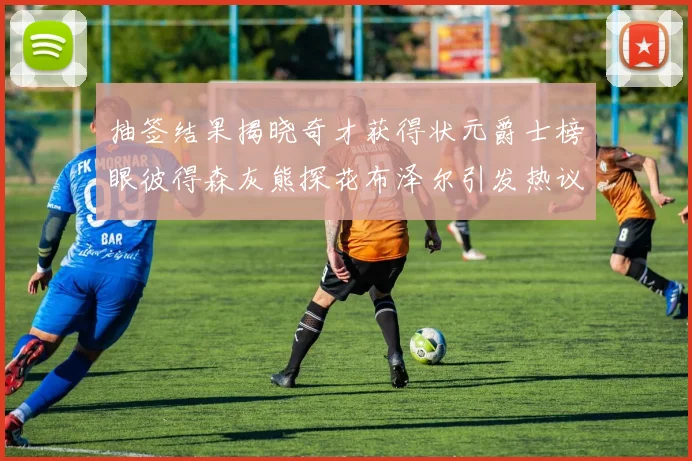 抽签结果揭晓奇才获得状元爵士榜眼彼得森灰熊探花布泽尔引发热议