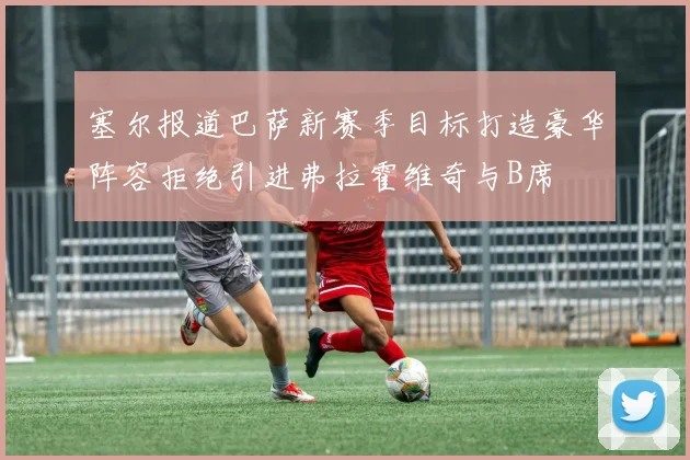 塞尔报道巴萨新赛季目标打造豪华阵容拒绝引进弗拉霍维奇与B席