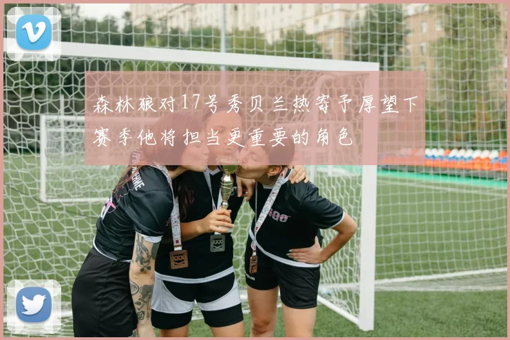 森林狼对17号秀贝兰热寄予厚望下赛季他将担当更重要的角色