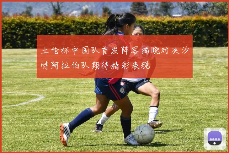 土伦杯中国队首发阵容揭晓对决沙特阿拉伯队期待精彩表现