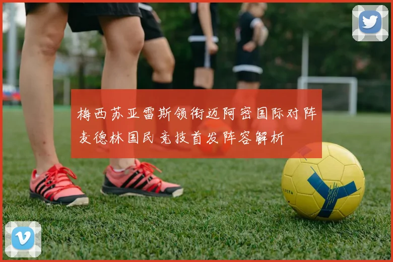 梅西苏亚雷斯领衔迈阿密国际对阵麦德林国民竞技首发阵容解析